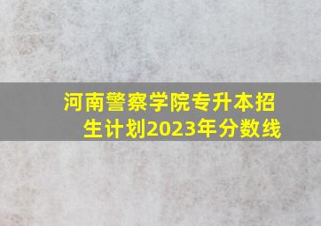 河南警察学院专升本招生计划2023年分数线