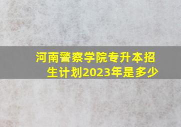 河南警察学院专升本招生计划2023年是多少