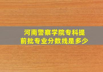 河南警察学院专科提前批专业分数线是多少