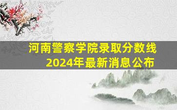 河南警察学院录取分数线2024年最新消息公布