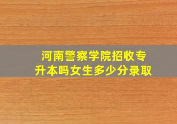 河南警察学院招收专升本吗女生多少分录取