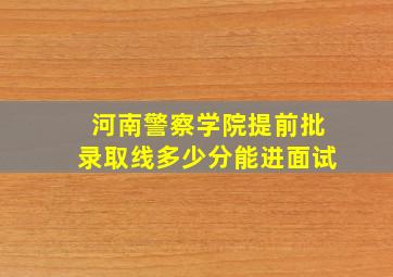 河南警察学院提前批录取线多少分能进面试