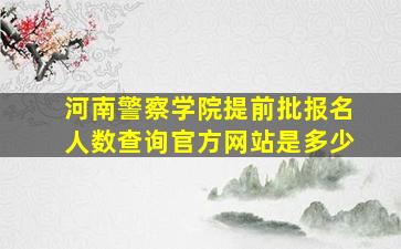 河南警察学院提前批报名人数查询官方网站是多少