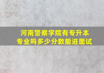 河南警察学院有专升本专业吗多少分数能进面试