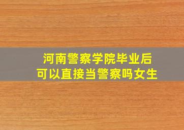 河南警察学院毕业后可以直接当警察吗女生