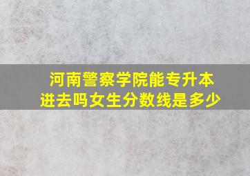 河南警察学院能专升本进去吗女生分数线是多少