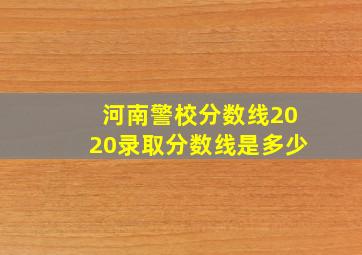 河南警校分数线2020录取分数线是多少