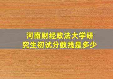 河南财经政法大学研究生初试分数线是多少