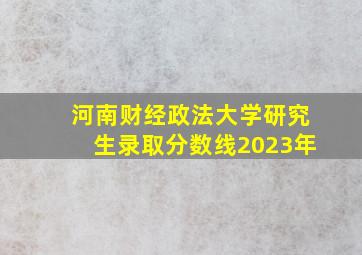 河南财经政法大学研究生录取分数线2023年