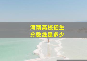 河南高校招生分数线是多少