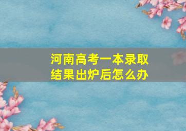 河南高考一本录取结果出炉后怎么办