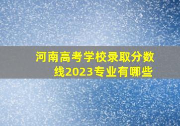 河南高考学校录取分数线2023专业有哪些