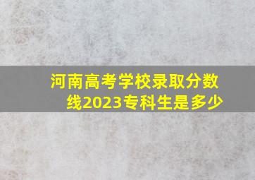 河南高考学校录取分数线2023专科生是多少