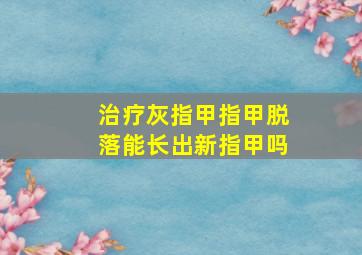 治疗灰指甲指甲脱落能长出新指甲吗