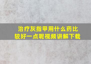 治疗灰指甲用什么药比较好一点呢视频讲解下载