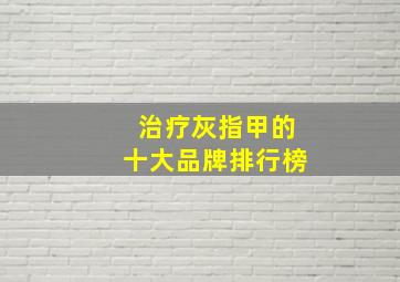 治疗灰指甲的十大品牌排行榜