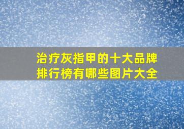 治疗灰指甲的十大品牌排行榜有哪些图片大全