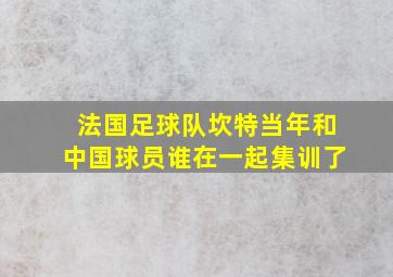 法国足球队坎特当年和中国球员谁在一起集训了