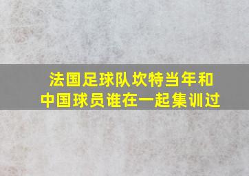 法国足球队坎特当年和中国球员谁在一起集训过