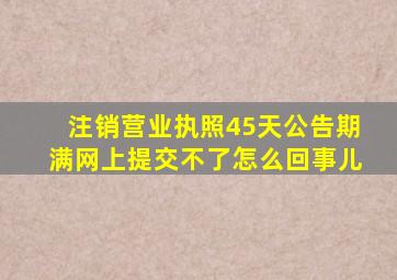 注销营业执照45天公告期满网上提交不了怎么回事儿