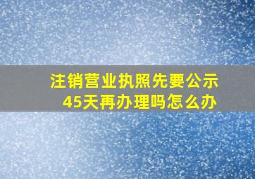 注销营业执照先要公示45天再办理吗怎么办