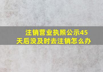 注销营业执照公示45天后没及时去注销怎么办