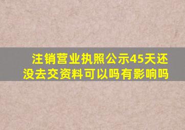 注销营业执照公示45天还没去交资料可以吗有影响吗