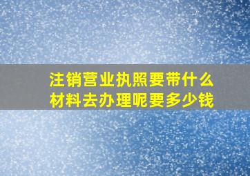 注销营业执照要带什么材料去办理呢要多少钱