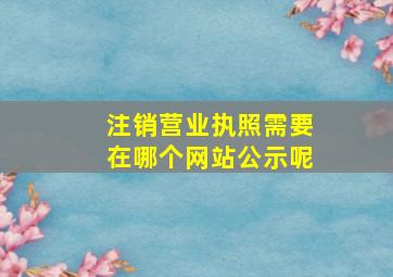 注销营业执照需要在哪个网站公示呢