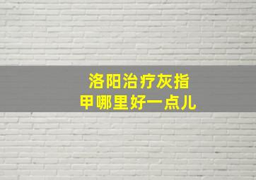 洛阳治疗灰指甲哪里好一点儿