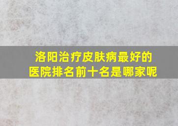 洛阳治疗皮肤病最好的医院排名前十名是哪家呢