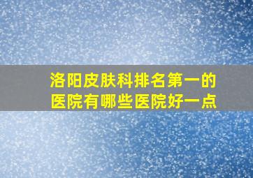 洛阳皮肤科排名第一的医院有哪些医院好一点