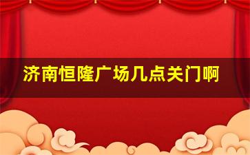 济南恒隆广场几点关门啊