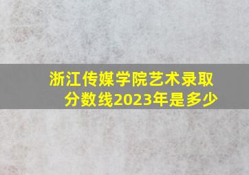 浙江传媒学院艺术录取分数线2023年是多少