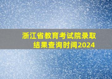 浙江省教育考试院录取结果查询时间2024