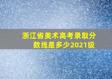 浙江省美术高考录取分数线是多少2021级