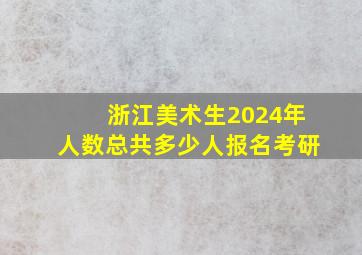 浙江美术生2024年人数总共多少人报名考研