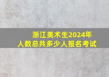 浙江美术生2024年人数总共多少人报名考试