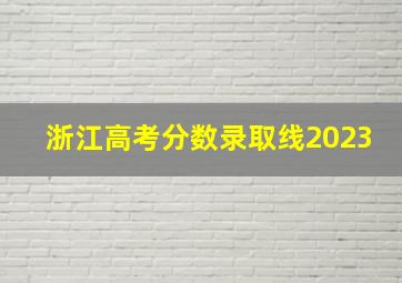 浙江高考分数录取线2023