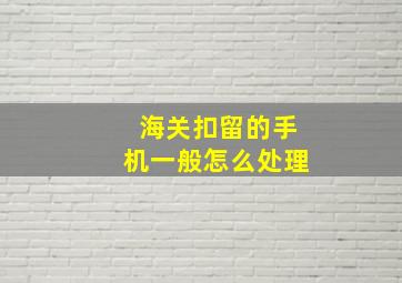 海关扣留的手机一般怎么处理