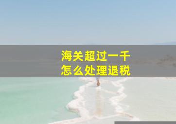 海关超过一千怎么处理退税