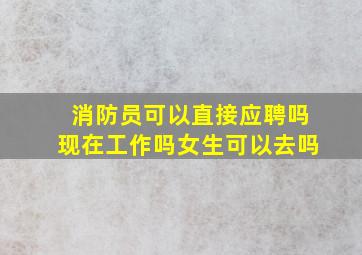 消防员可以直接应聘吗现在工作吗女生可以去吗