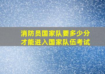 消防员国家队要多少分才能进入国家队伍考试