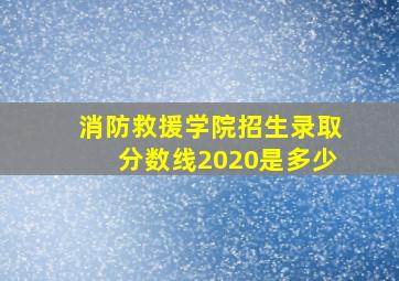 消防救援学院招生录取分数线2020是多少