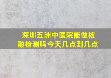 深圳五洲中医院能做核酸检测吗今天几点到几点