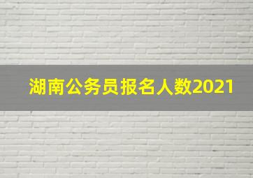 湖南公务员报名人数2021