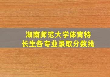 湖南师范大学体育特长生各专业录取分数线