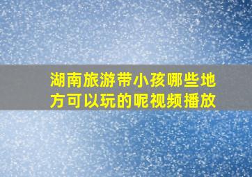 湖南旅游带小孩哪些地方可以玩的呢视频播放