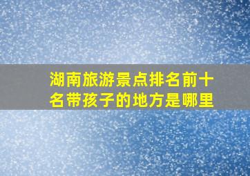 湖南旅游景点排名前十名带孩子的地方是哪里