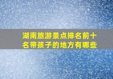 湖南旅游景点排名前十名带孩子的地方有哪些